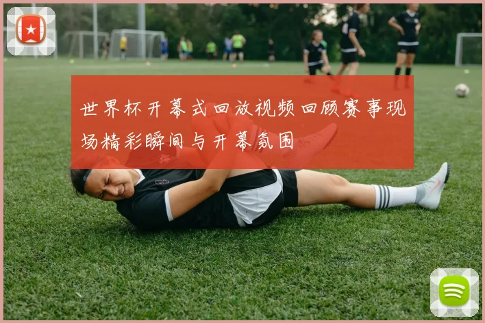 世界杯开幕式回放视频回顾赛事现场精彩瞬间与开幕氛围