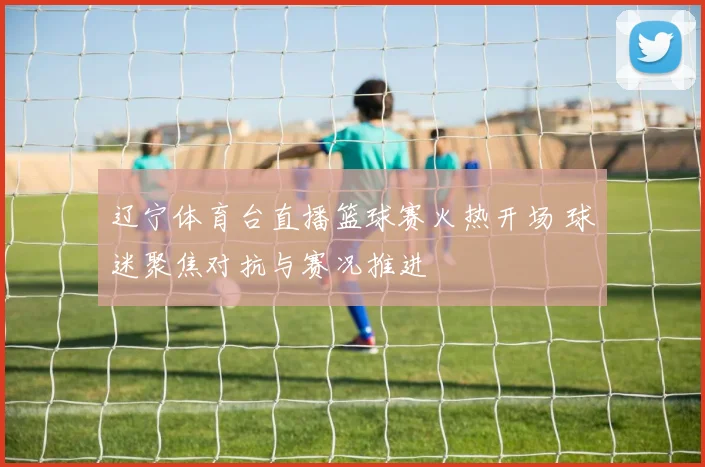 辽宁体育台直播篮球赛火热开场 球迷聚焦对抗与赛况推进