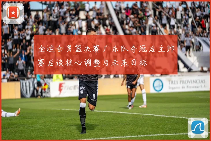 全运会男篮决赛广东队夺冠后主帅赛后谈核心调整与未来目标