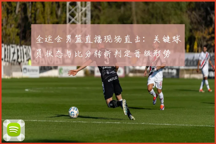 全运会男篮直播现场直击：关键球员状态与比分转折判定晋级形势