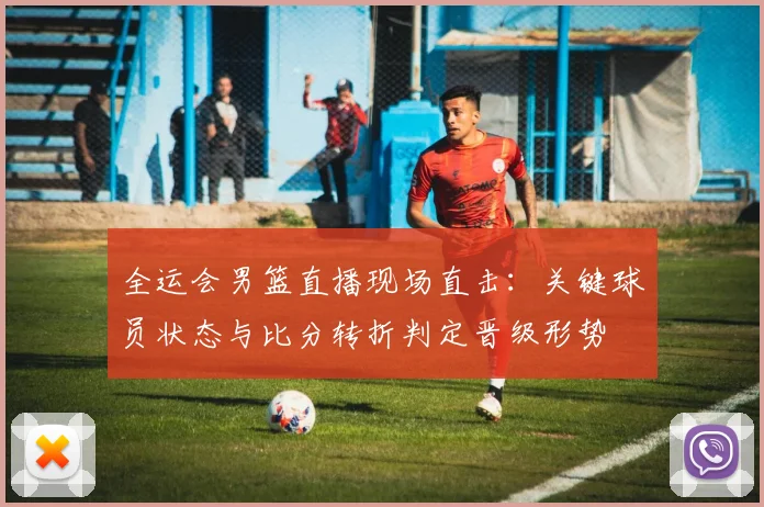 全运会男篮直播现场直击：关键球员状态与比分转折判定晋级形势