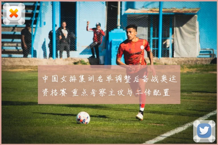 中国女排集训名单调整后备战奥运资格赛 重点考察主攻与二传配置