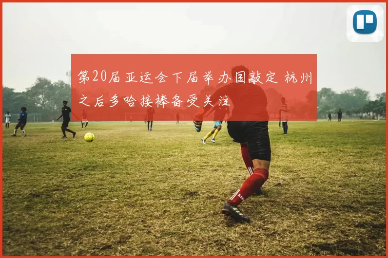 第20届亚运会下届举办国敲定 杭州之后多哈接棒备受关注