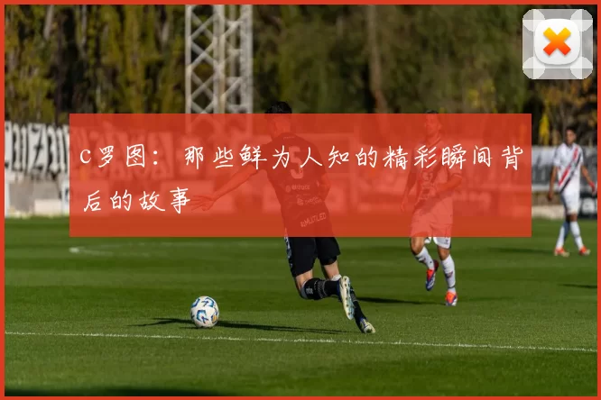 c罗图：那些鲜为人知的精彩瞬间背后的故事