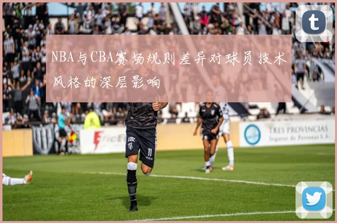 NBA与CBA赛场规则差异对球员技术风格的深层影响