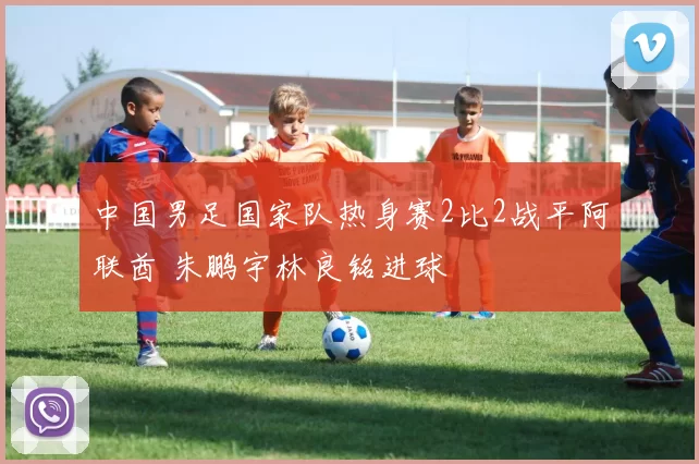中国男足国家队热身赛2比2战平阿联酋 朱鹏宇林良铭进球