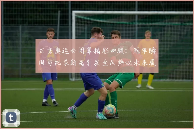 东京奥运会闭幕精彩回顾：冠军瞬间与纪录新高引发全民热议未来展望