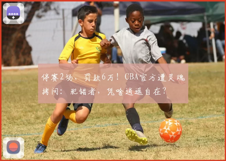 停赛2场、罚款6万！CBA官方遭灵魂拷问：犯错者，凭啥逍遥自在？