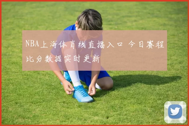 NBA上海体育线直播入口 今日赛程比分数据实时更新