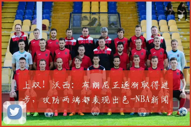 上双！沃西：布朗尼正逐渐取得进步，攻防两端都表现出色-NBA新闻