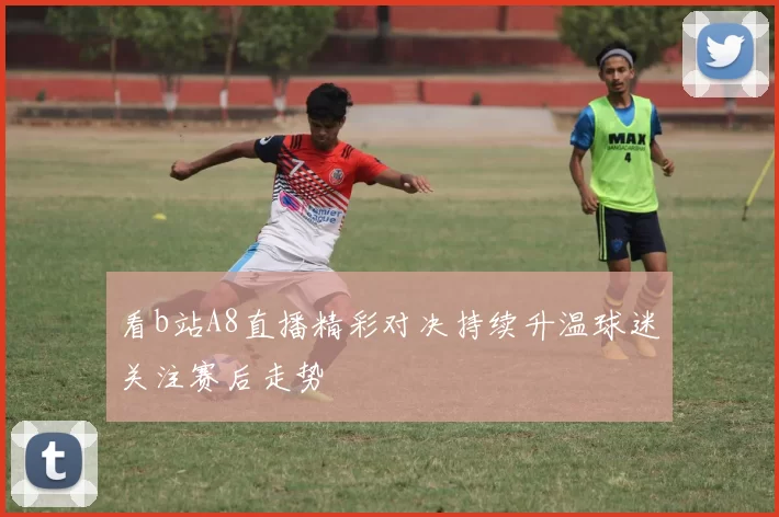 看b站A8直播精彩对决持续升温球迷关注赛后走势