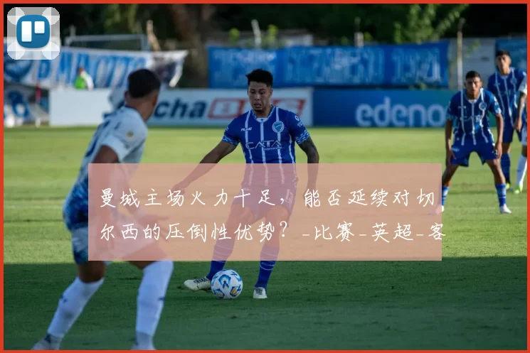 曼城主场火力十足，能否延续对切尔西的压倒性优势？_比赛_英超_客场