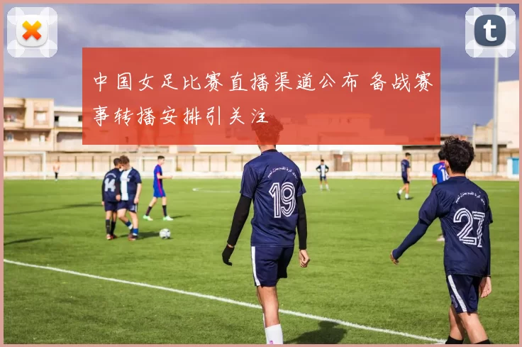 中国女足比赛直播渠道公布 备战赛事转播安排引关注