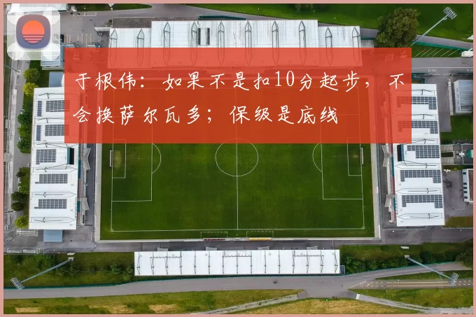 于根伟：如果不是扣10分起步，不会换萨尔瓦多；保级是底线