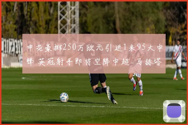 申花豪掷250万欧元引进1米95大中锋 英冠射手即将空降中超_马赫塔·盖耶_锋线_布莱克本