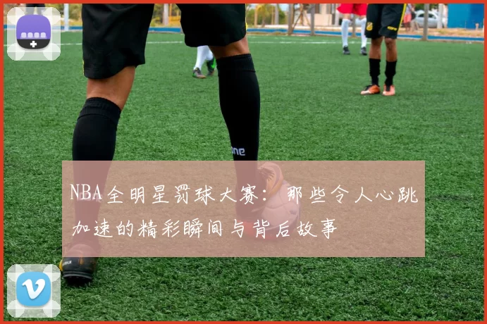 NBA全明星罚球大赛:那些令人心跳加速的精彩瞬间与背后故事