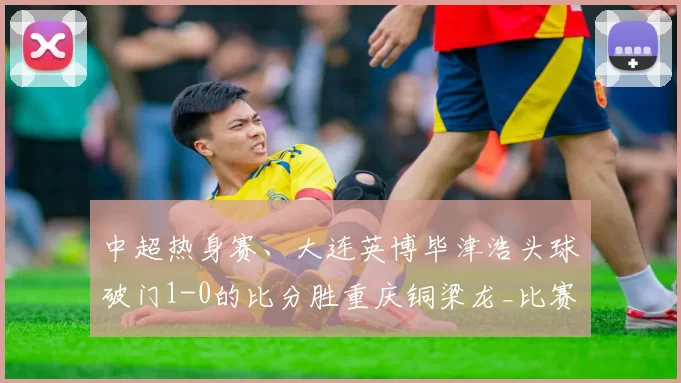 中超热身赛、大连英博毕津浩头球破门1-0的比分胜重庆铜梁龙_比赛_进攻_球员