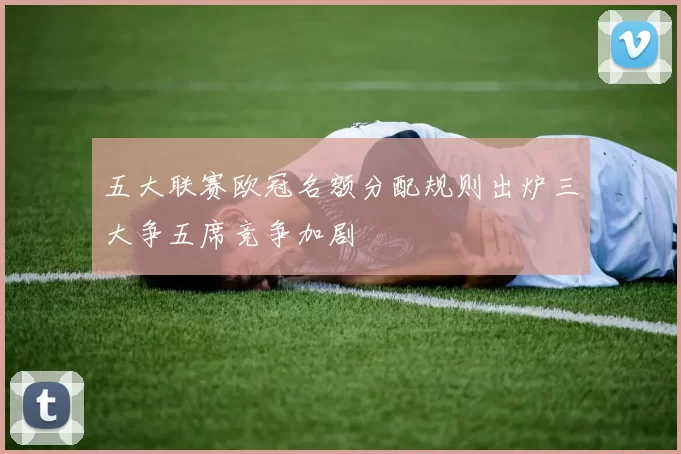 五大联赛欧冠名额分配规则出炉三大争五席竞争加剧