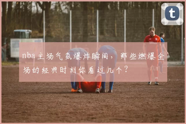 nba主场气氛爆炸瞬间,那些燃爆全场的经典时刻你看过几个?