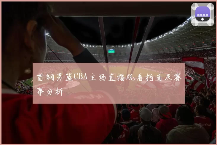 首钢男篮CBA主场直播观看指南及赛事分析