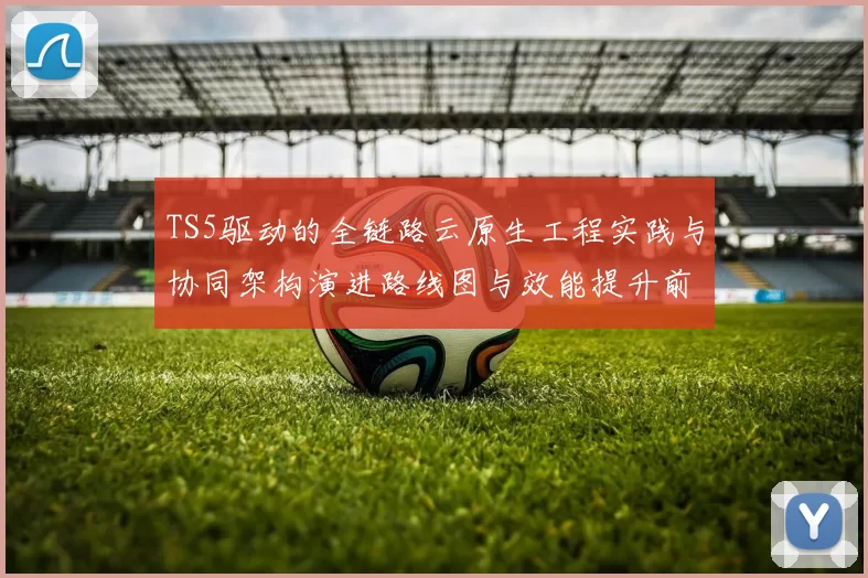 TS5驱动的全链路云原生工程实践与协同架构演进路线图与效能提升前沿