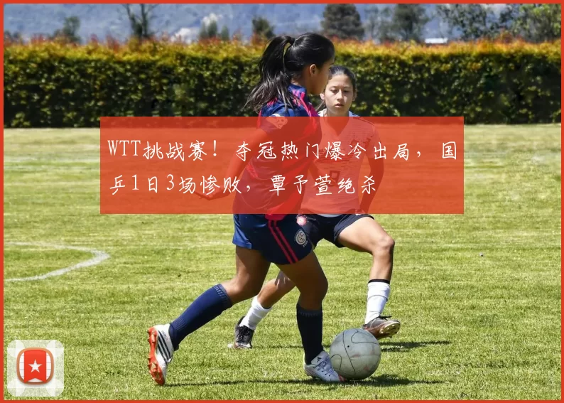 WTT挑战赛！夺冠热门爆冷出局，国乒1日3场惨败，覃予萱绝杀