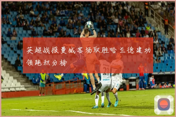 英超战报曼城客场取胜哈兰德建功领跑积分榜