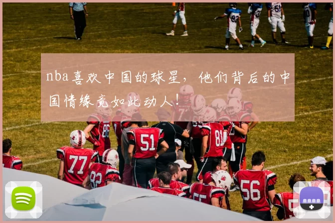 nba喜欢中国的球星，他们背后的中国情缘竟如此动人！