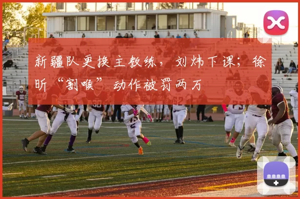 新疆队更换主教练,刘炜下课;徐昕“割喉”动作被罚两万