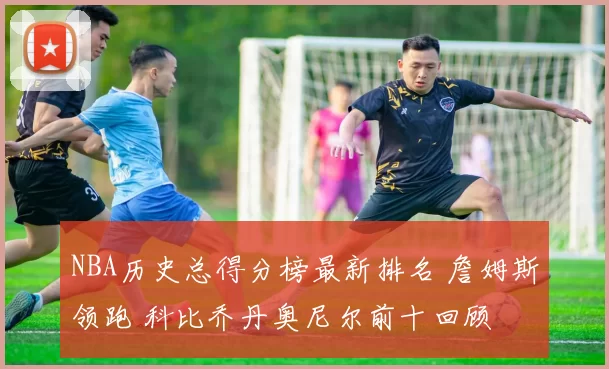 NBA历史总得分榜最新排名 詹姆斯领跑 科比乔丹奥尼尔前十回顾