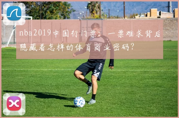 nba2019中国行门票：一票难求背后隐藏着怎样的体育商业密码？